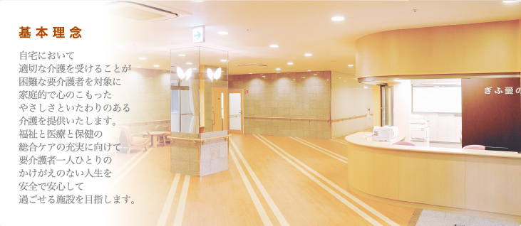 基本理念 自宅において適切な介護を受けることが困難な要介護者を対象に家庭的で心のこもったやさしさといたわりのある介護を提供いたします。福祉と医療と保健の総合ケアの充実に向けて要介護者一人ひとりのかけがえのない人生を安全で安心して過ごせる施設を目指します。
