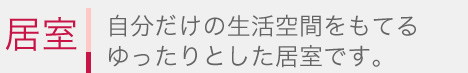 自分だけの生活空間をもてるゆったりとした居室です。 